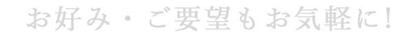 お好み・ご要望もお気軽に!