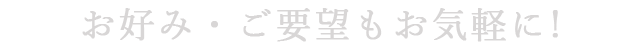 お好み・ご要望もお気軽に！